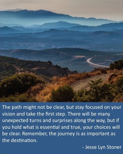 "The path might not be clear, but stay focused on your vision and take the first step. The journey is as important as the destination." ~ Jesse Lyn Stoner